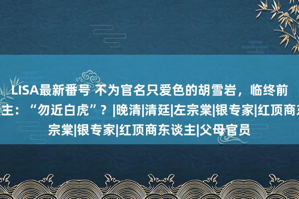 LISA最新番号 不为官名只爱色的胡雪岩，临终前为何警告后东谈主：“勿近白虎”？|晚清|清廷|左宗棠|银专家|红顶商东谈主|父母官员