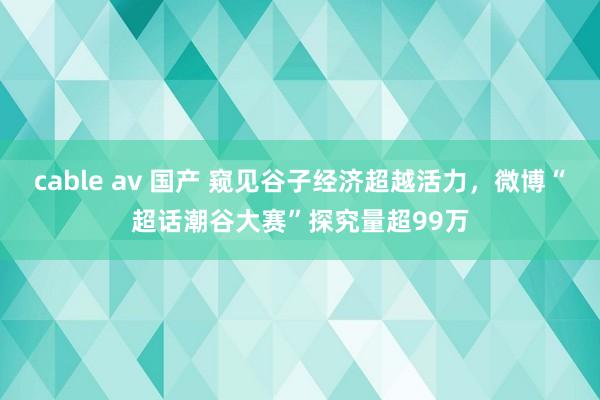 cable av 国产 窥见谷子经济超越活力，微博“超话潮谷大赛”探究量超99万