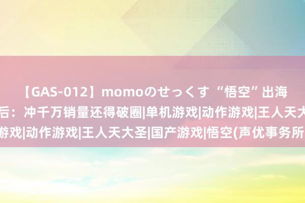 【GAS-012】momoのせっくす “悟空”出海！《黑外传》跨国走红背后：冲千万销量还得破圈|单机游戏|动作游戏|王人天大圣|国产游戏|悟空(声优事务所)