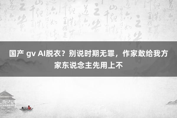 国产 gv AI脱衣？别说时期无罪，作家敢给我方家东说念主先用上不