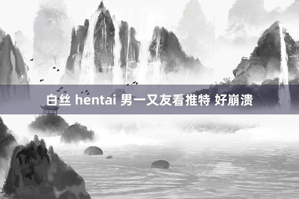 白丝 hentai 男一又友看推特 好崩溃