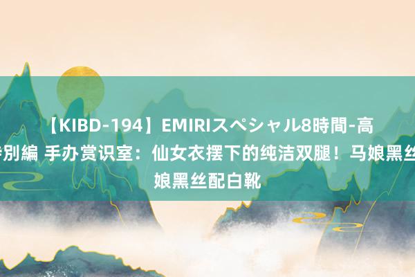 【KIBD-194】EMIRIスペシャル8時間-高画質-特別編 手办赏识室：仙女衣摆下的纯洁双腿！马娘黑丝配白靴