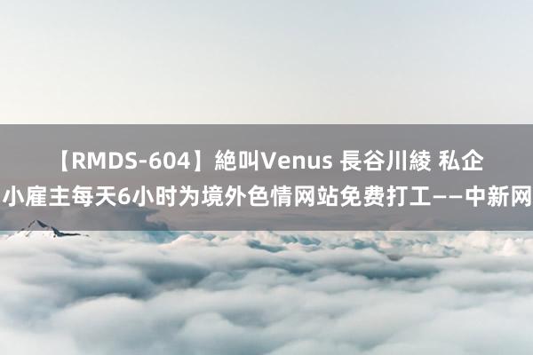 【RMDS-604】絶叫Venus 長谷川綾 私企小雇主每天6小时为境外色情网站免费打工——中新网