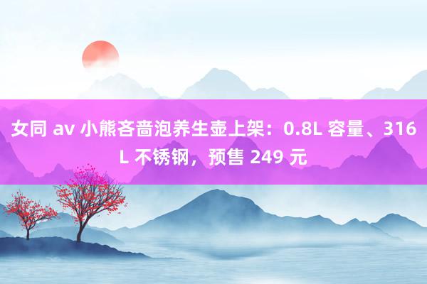 女同 av 小熊吝啬泡养生壶上架：0.8L 容量、316L 不锈钢，预售 249 元