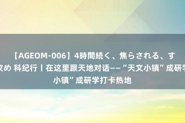 【AGEOM-006】4時間続く、焦らされる、すごい亀頭攻め 科纪行丨在这里跟天地对话——“天文小镇”成研学打卡热地