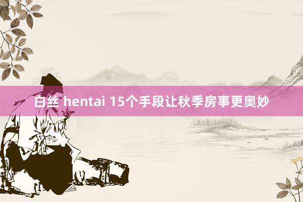 白丝 hentai 15个手段让秋季房事更奥妙