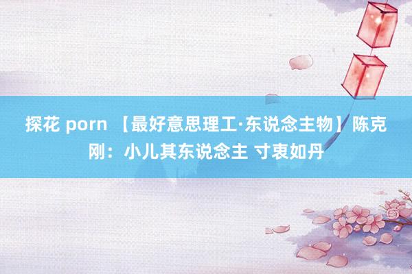 探花 porn 【最好意思理工·东说念主物】陈克刚：小儿其东说念主 寸衷如丹