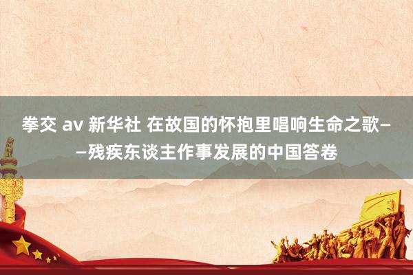 拳交 av 新华社 在故国的怀抱里唱响生命之歌——残疾东谈主作事发展的中国答卷