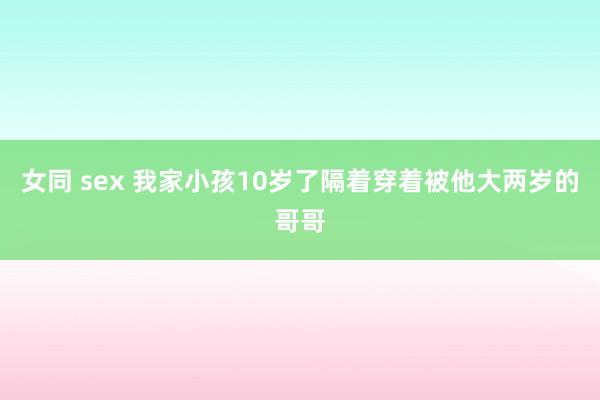 女同 sex 我家小孩10岁了隔着穿着被他大两岁的哥哥