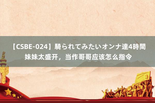 【CSBE-024】騎られてみたいオンナ達4時間 妹妹太盛开，当作哥哥应该怎么指令