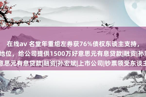 在线av 名堂年重组左券获76%债权东谈主支持，创举东谈主保住大推进地位，给公司提供1500万好意思元有息贷款|融资|孙宏斌|上市公司|钞票领受东谈主