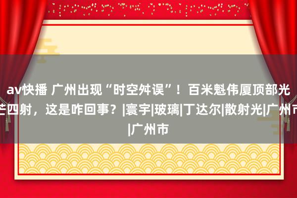 av快播 广州出现“时空舛误”！百米魁伟厦顶部光芒四射，这是咋回事？|寰宇|玻璃|丁达尔|散射光|广州市