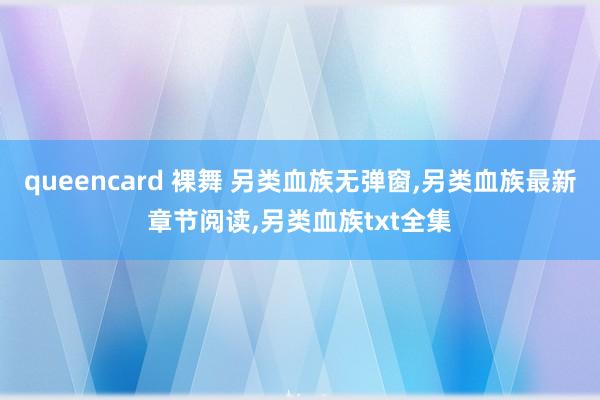 queencard 裸舞 另类血族无弹窗,另类血族最新章节阅读,另类血族txt全集