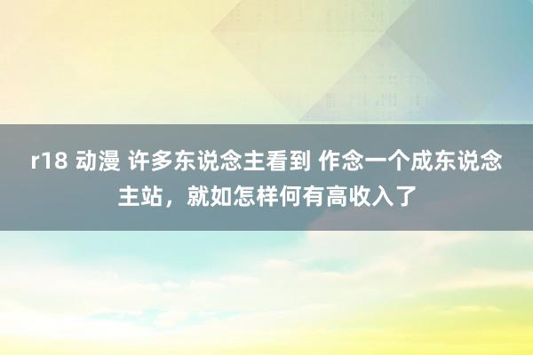 r18 动漫 许多东说念主看到 作念一个成东说念主站，就如怎样何有高收入了