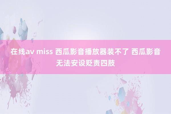 在线av miss 西瓜影音播放器装不了 西瓜影音无法安设贬责四肢