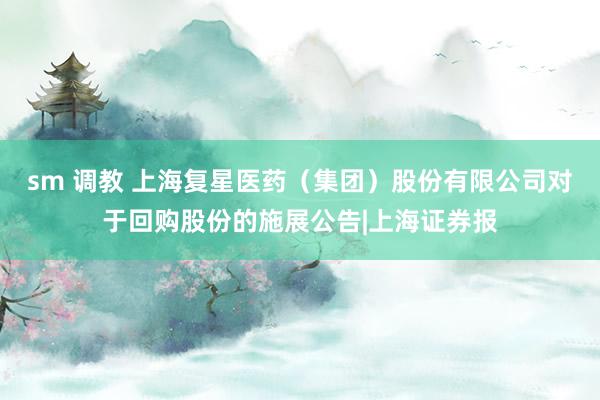 sm 调教 上海复星医药（集团）股份有限公司对于回购股份的施展公告|上海证券报