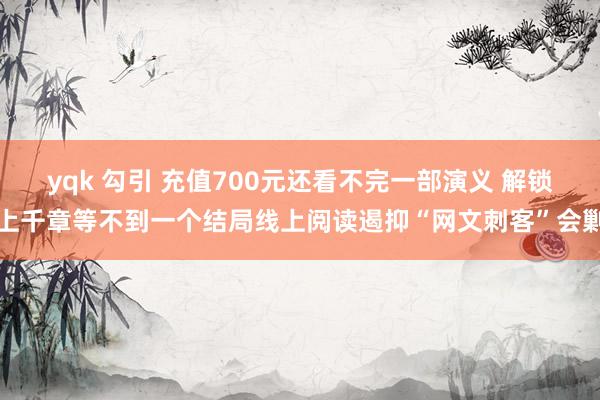 yqk 勾引 充值700元还看不完一部演义 解锁上千章等不到一个结局线上阅读遏抑“网文刺客”会剿