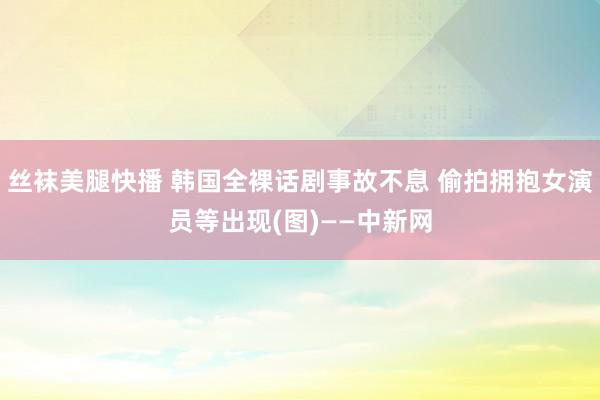 丝袜美腿快播 韩国全裸话剧事故不息 偷拍拥抱女演员等出现(图)——中新网