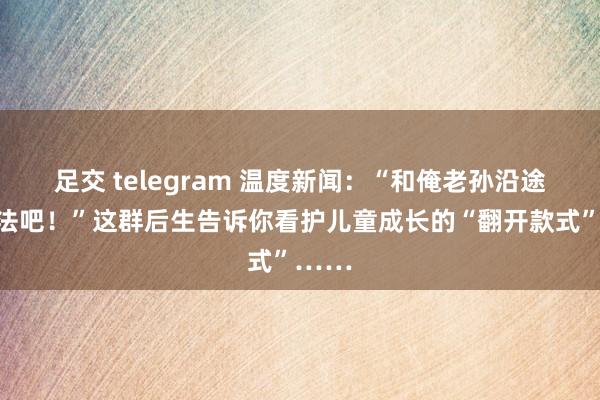 足交 telegram 温度新闻：“和俺老孙沿途去普法吧！”这群后生告诉你看护儿童成长的“翻开款式”……