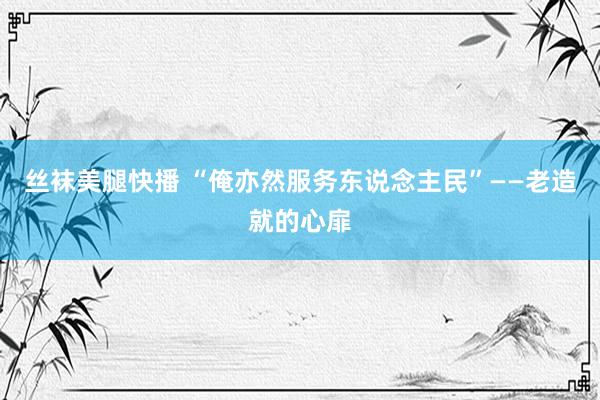 丝袜美腿快播 “俺亦然服务东说念主民”——老造就的心扉