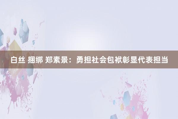 白丝 捆绑 郑素景：勇担社会包袱彰显代表担当