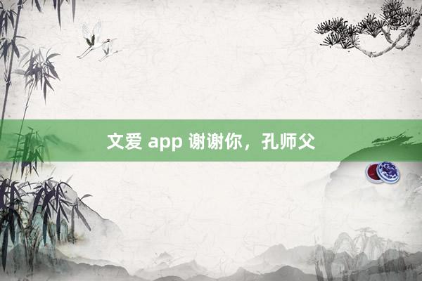 文爱 app 谢谢你，孔师父