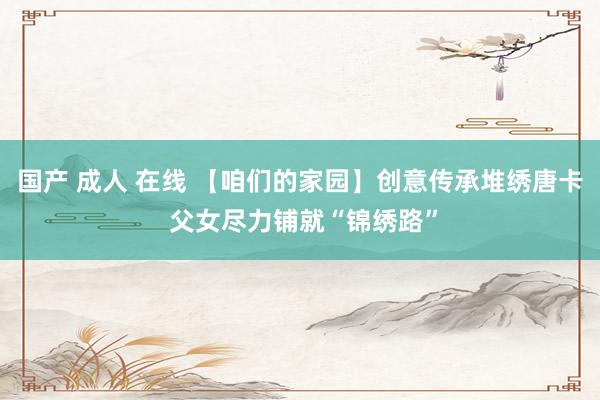 国产 成人 在线 【咱们的家园】创意传承堆绣唐卡 父女尽力铺就“锦绣路”