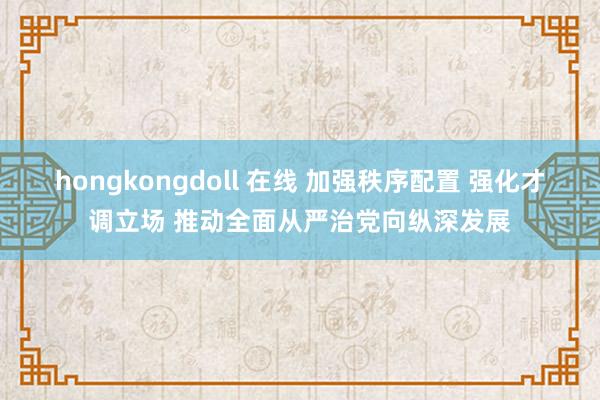 hongkongdoll 在线 加强秩序配置 强化才调立场 推动全面从严治党向纵深发展