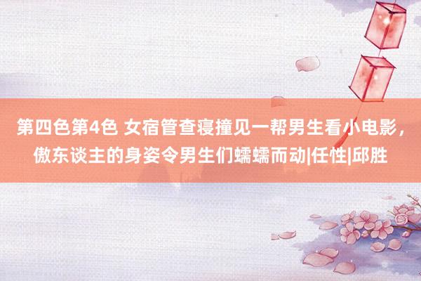 第四色第4色 女宿管查寝撞见一帮男生看小电影，傲东谈主的身姿令男生们蠕蠕而动|任性|邱胜