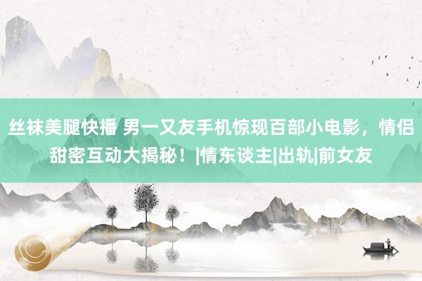 丝袜美腿快播 男一又友手机惊现百部小电影，情侣甜密互动大揭秘！|情东谈主|出轨|前女友