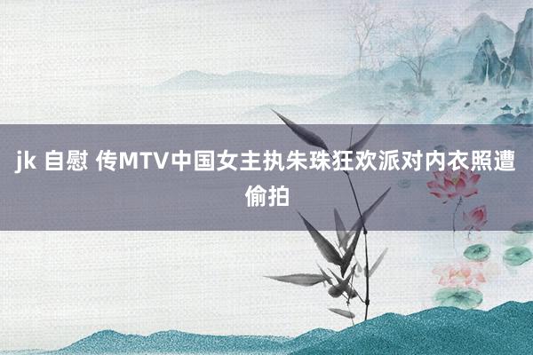 jk 自慰 传MTV中国女主执朱珠狂欢派对内衣照遭偷拍