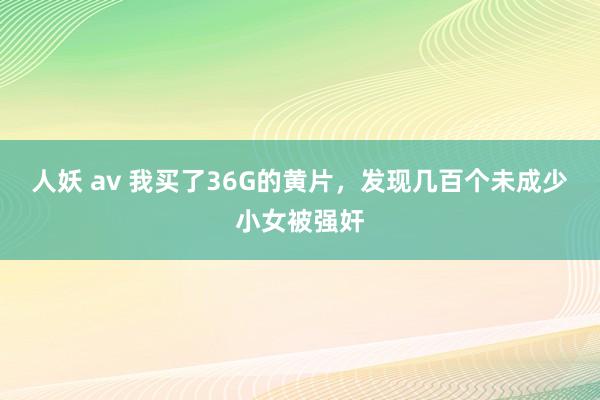 人妖 av 我买了36G的黄片，发现几百个未成少小女被强奸