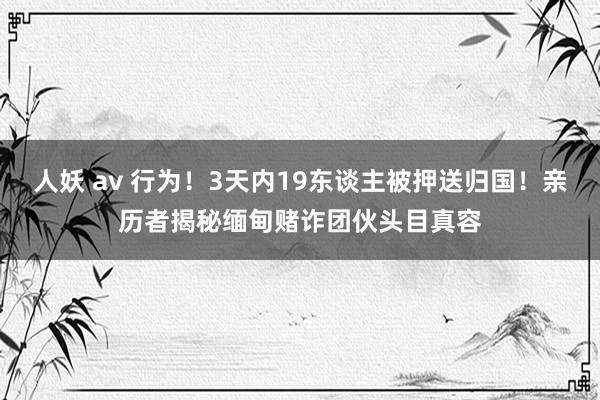 人妖 av 行为！3天内19东谈主被押送归国！亲历者揭秘缅甸赌诈团伙头目真容