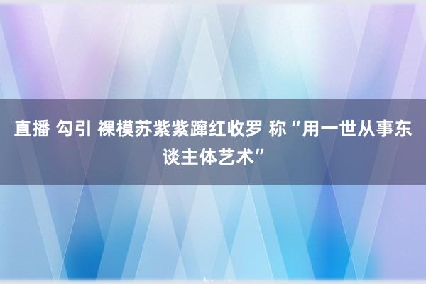 直播 勾引 裸模苏紫紫蹿红收罗 称“用一世从事东谈主体艺术”