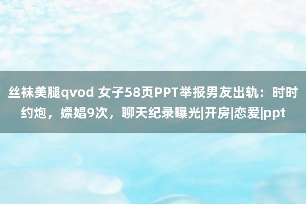 丝袜美腿qvod 女子58页PPT举报男友出轨：时时约炮，嫖娼9次，聊天纪录曝光|开房|恋爱|ppt