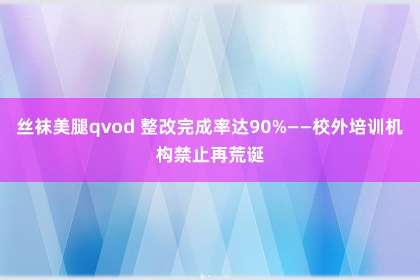 丝袜美腿qvod 整改完成率达90%——校外培训机构禁止再荒诞