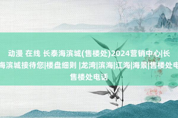 动漫 在线 长泰海滨城(售楼处)2024营销中心|长泰海滨城接待您|楼盘细则 |龙湾|滨海|江海|海景|售楼处电话