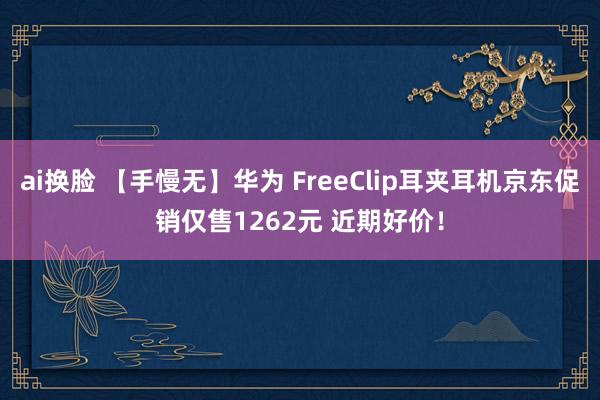 ai换脸 【手慢无】华为 FreeClip耳夹耳机京东促销仅售1262元 近期好价！