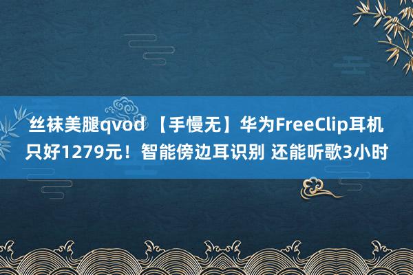 丝袜美腿qvod 【手慢无】华为FreeClip耳机只好1279元！智能傍边耳识别 还能听歌3小时