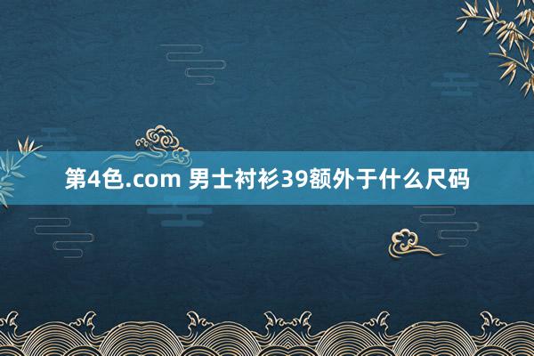 第4色.com 男士衬衫39额外于什么尺码