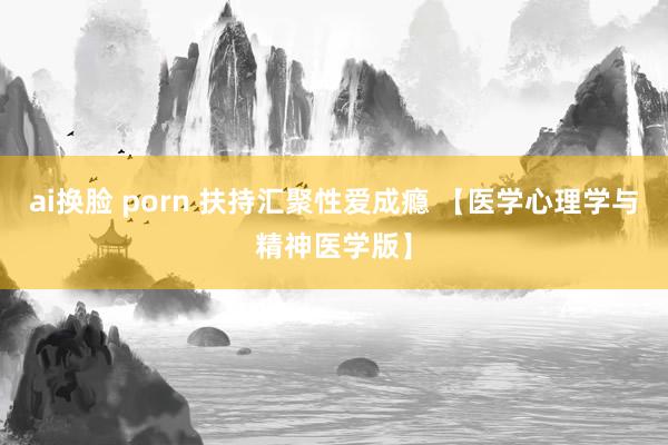 ai换脸 porn 扶持汇聚性爱成瘾 【医学心理学与精神医学版】