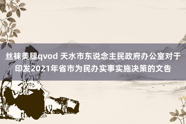 丝袜美腿qvod 天水市东说念主民政府办公室对于印发2021年省市为民办实事实施决策的文告