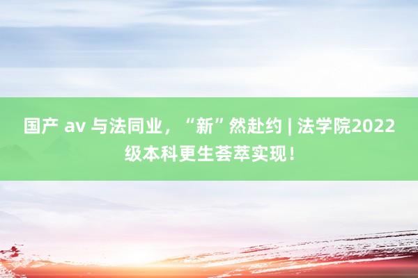 国产 av 与法同业，“新”然赴约 | 法学院2022级本科更生荟萃实现！