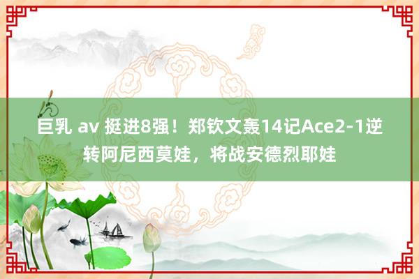 巨乳 av 挺进8强！郑钦文轰14记Ace2-1逆转阿尼西莫娃，将战安德烈耶娃