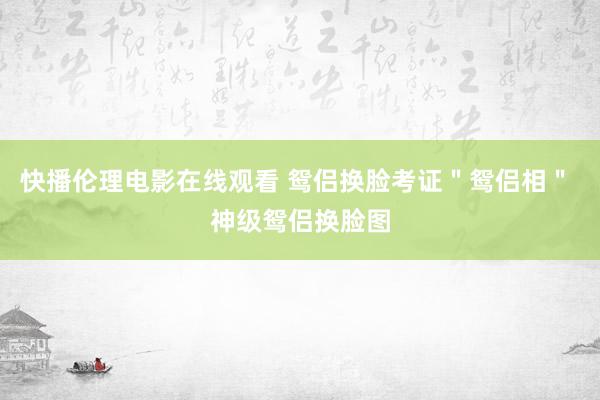 快播伦理电影在线观看 鸳侣换脸考证＂鸳侣相＂ 神级鸳侣换脸图