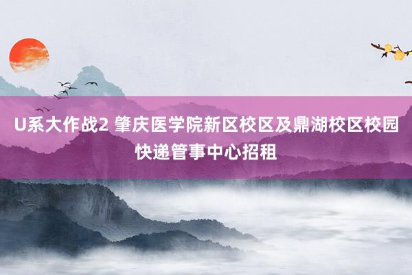 U系大作战2 肇庆医学院新区校区及鼎湖校区校园快递管事中心招租