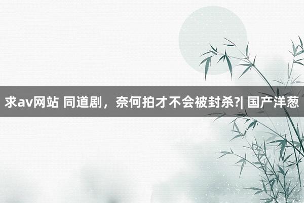 求av网站 同道剧，奈何拍才不会被封杀?| 国产洋葱