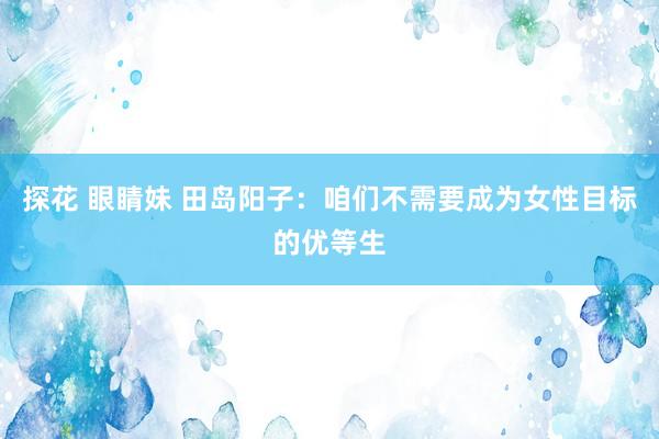 探花 眼睛妹 田岛阳子：咱们不需要成为女性目标的优等生