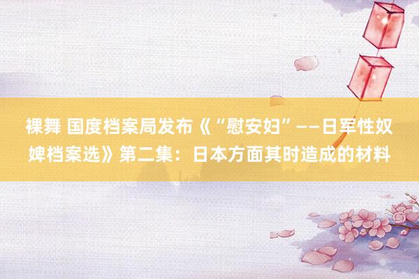 裸舞 国度档案局发布《“慰安妇”——日军性奴婢档案选》第二集：日本方面其时造成的材料