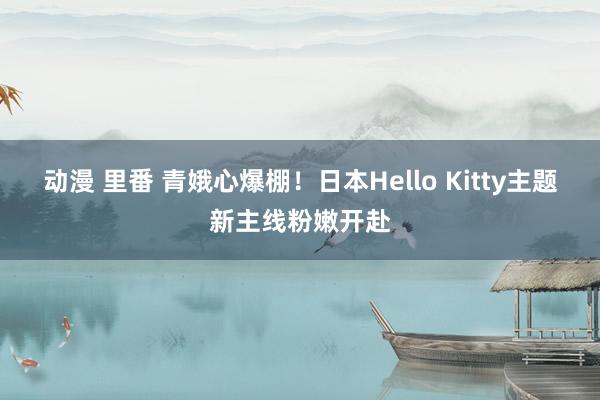 动漫 里番 青娥心爆棚！日本Hello Kitty主题新主线粉嫩开赴